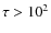 $\tau > 10^2$