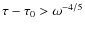 $\tau - \tau_0> \omega^{-4/5}$