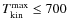 $T_{\rm kin}^{\rm max}\leq 700$