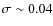 $\sigma \sim 0.04$