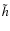 $\tilde{h}$