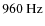 $960~{\rm Hz}$