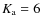 $K_{\rm a} = 6$