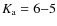 $K_{\rm a} = 6 {-} 5$