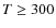 $T \geq 300$