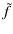 $\displaystyle \tilde{f}$
