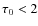 $\tau_0 < 2$