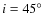 $i = 45^\circ$