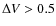 $\Delta V > 0.5$