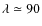 $\lambda \simeq 90$