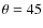$ \theta = 45 $