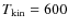 $T_{{\rm kin}} = 600$