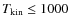 $T_{{\rm kin}} \le 1000$