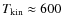$T_{{\rm kin}} \approx 600$