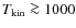 $T_{{\rm kin}} \ga 1000$