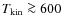 $T_{{\rm kin}} \ga 600$