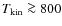 $T_{{\rm kin}} \ga 800$