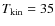 $T_{{\rm kin}} = 35$