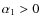 $\alpha_1 >0$