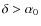 $\delta > \alpha_0$