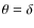 $\theta = \delta$