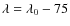 $\lambda = \lambda _0 - 75$