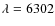 $\lambda = 6302$