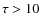$\tau>10$