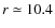 $r \simeq 10.4$