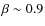 $\beta \sim 0.9$