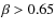 $\beta> 0.65$