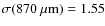 $\sigma(870~\mu{\rm m}) =1.55$