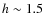 $h\sim1.5$