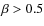 $\beta>0.5$