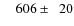 $\phantom{00}606\pm\phantom{0}20$