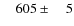 $\phantom{00}605\pm\phantom{00}5$