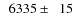 $\phantom{0}6335\pm\phantom{0}15$