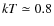 $k T \simeq 0.8$