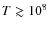 $T \gtrsim 10^8$
