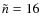 $\tilde{n} = 16$
