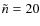 $\tilde{n} = 20$