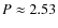 $P \approx 2.53$