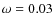 $\omega=0.03$