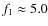 $f_1 \approx 5.0$