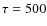 $\tau=500$