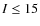 $I \le 15$