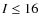 $I \le 16$