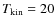 $T_{\rm kin} = 20$