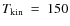 $T_{\rm kin}~=~150$