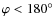 $\varphi < 180^\circ$